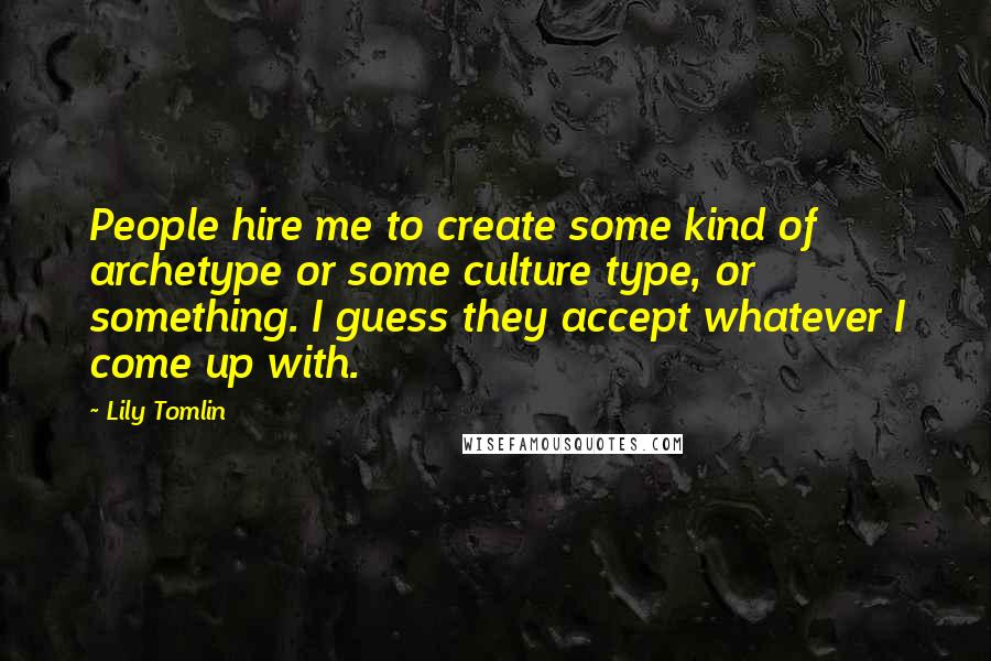 Lily Tomlin Quotes: People hire me to create some kind of archetype or some culture type, or something. I guess they accept whatever I come up with.