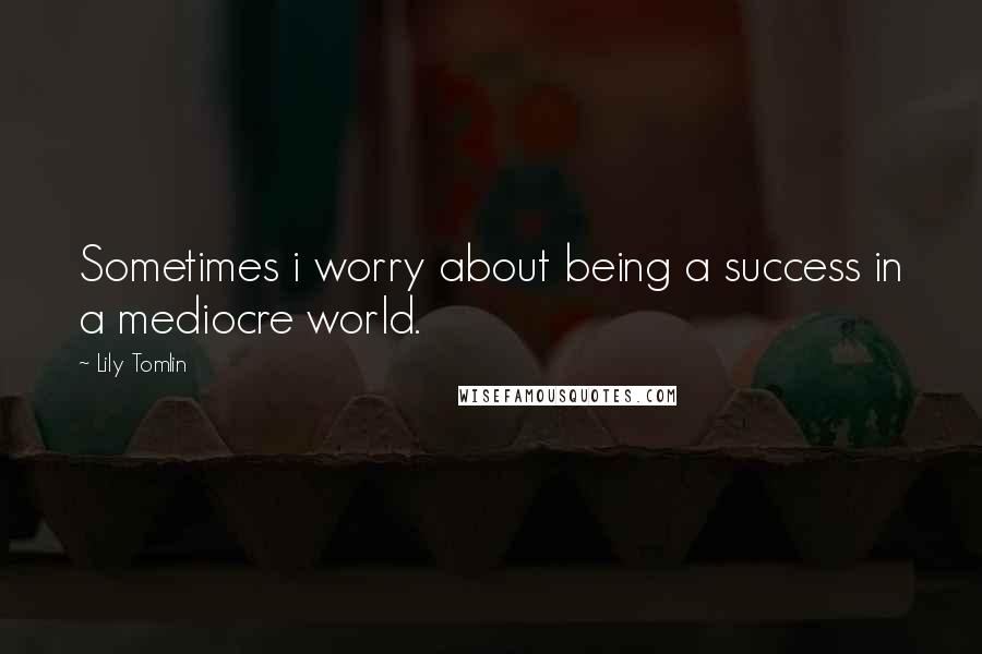 Lily Tomlin Quotes: Sometimes i worry about being a success in a mediocre world.