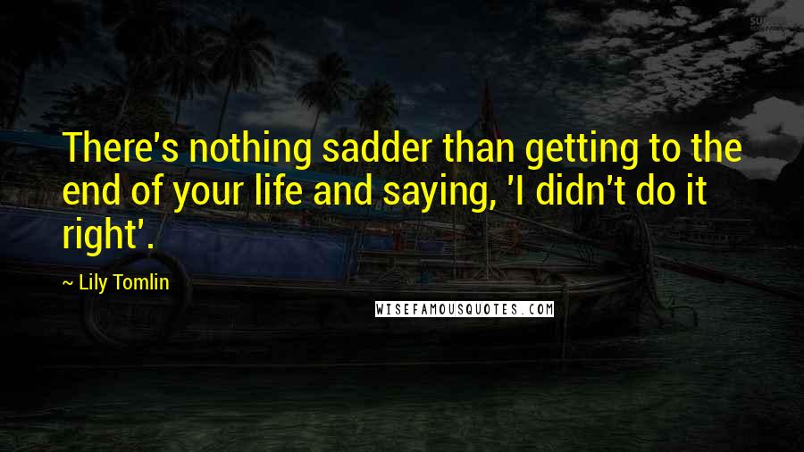 Lily Tomlin Quotes: There's nothing sadder than getting to the end of your life and saying, 'I didn't do it right'.