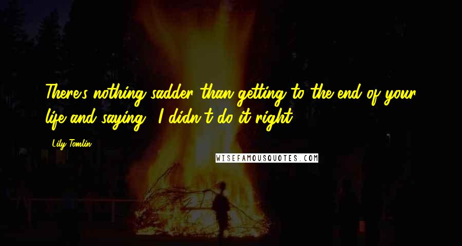 Lily Tomlin Quotes: There's nothing sadder than getting to the end of your life and saying, 'I didn't do it right'.