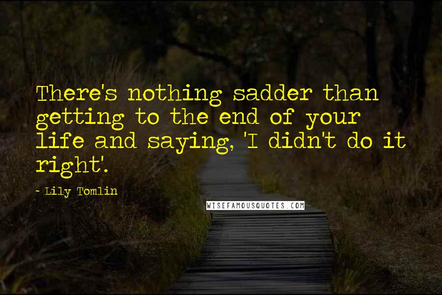 Lily Tomlin Quotes: There's nothing sadder than getting to the end of your life and saying, 'I didn't do it right'.