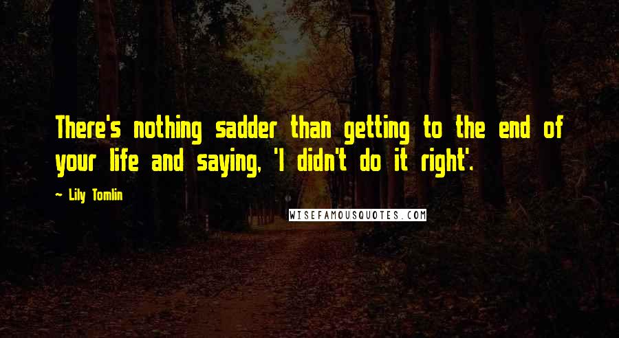 Lily Tomlin Quotes: There's nothing sadder than getting to the end of your life and saying, 'I didn't do it right'.