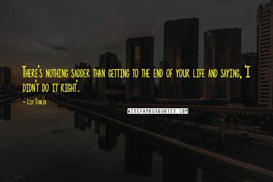 Lily Tomlin Quotes: There's nothing sadder than getting to the end of your life and saying, 'I didn't do it right'.