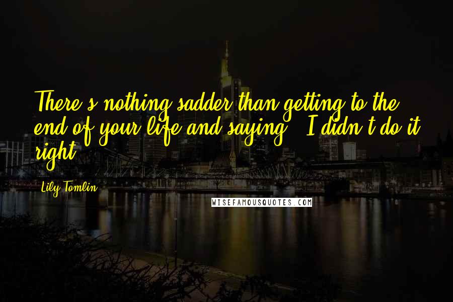 Lily Tomlin Quotes: There's nothing sadder than getting to the end of your life and saying, 'I didn't do it right'.