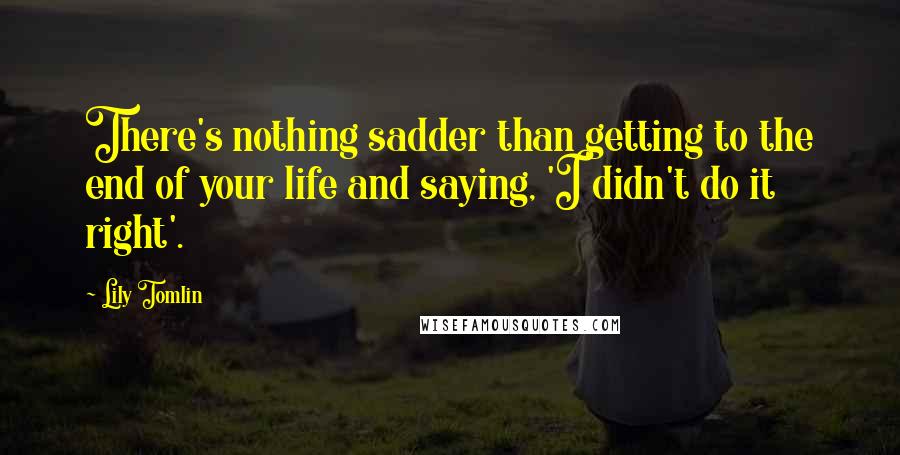 Lily Tomlin Quotes: There's nothing sadder than getting to the end of your life and saying, 'I didn't do it right'.