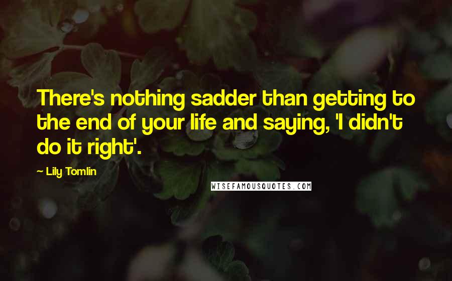 Lily Tomlin Quotes: There's nothing sadder than getting to the end of your life and saying, 'I didn't do it right'.