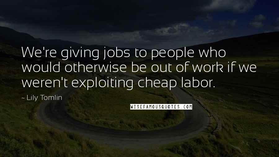 Lily Tomlin Quotes: We're giving jobs to people who would otherwise be out of work if we weren't exploiting cheap labor.