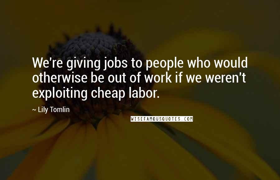 Lily Tomlin Quotes: We're giving jobs to people who would otherwise be out of work if we weren't exploiting cheap labor.