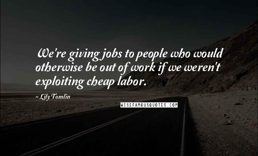 Lily Tomlin Quotes: We're giving jobs to people who would otherwise be out of work if we weren't exploiting cheap labor.