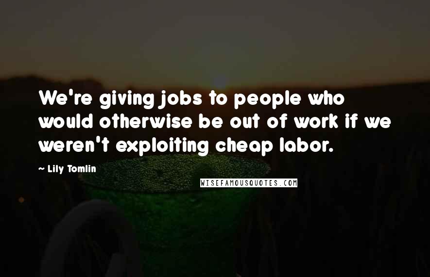 Lily Tomlin Quotes: We're giving jobs to people who would otherwise be out of work if we weren't exploiting cheap labor.