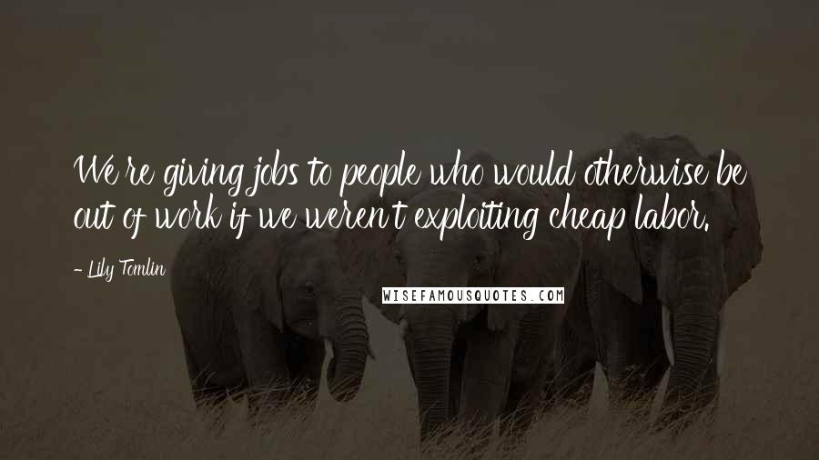 Lily Tomlin Quotes: We're giving jobs to people who would otherwise be out of work if we weren't exploiting cheap labor.