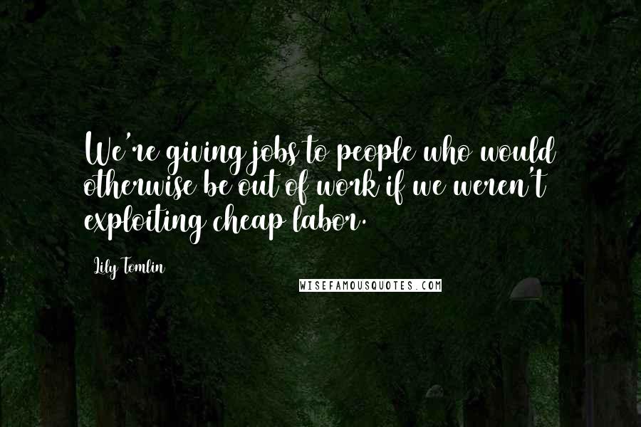 Lily Tomlin Quotes: We're giving jobs to people who would otherwise be out of work if we weren't exploiting cheap labor.