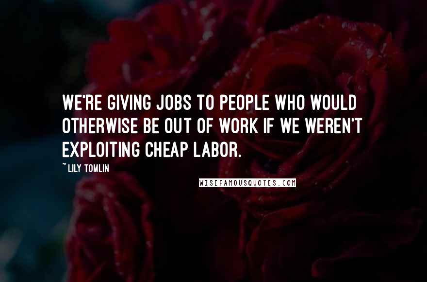 Lily Tomlin Quotes: We're giving jobs to people who would otherwise be out of work if we weren't exploiting cheap labor.