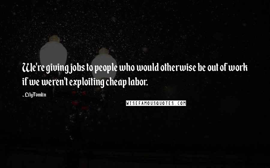 Lily Tomlin Quotes: We're giving jobs to people who would otherwise be out of work if we weren't exploiting cheap labor.