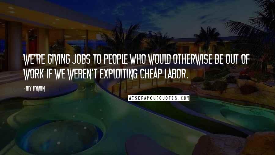 Lily Tomlin Quotes: We're giving jobs to people who would otherwise be out of work if we weren't exploiting cheap labor.