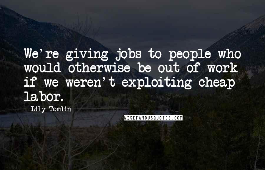 Lily Tomlin Quotes: We're giving jobs to people who would otherwise be out of work if we weren't exploiting cheap labor.