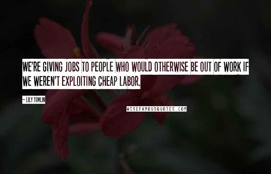 Lily Tomlin Quotes: We're giving jobs to people who would otherwise be out of work if we weren't exploiting cheap labor.