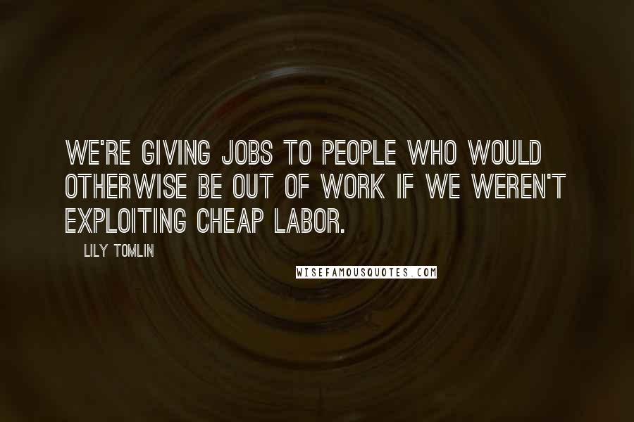 Lily Tomlin Quotes: We're giving jobs to people who would otherwise be out of work if we weren't exploiting cheap labor.