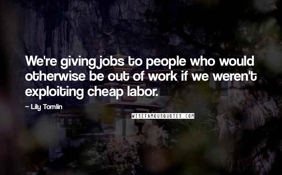 Lily Tomlin Quotes: We're giving jobs to people who would otherwise be out of work if we weren't exploiting cheap labor.