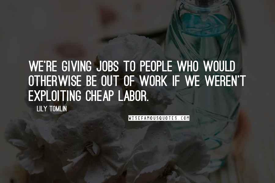 Lily Tomlin Quotes: We're giving jobs to people who would otherwise be out of work if we weren't exploiting cheap labor.