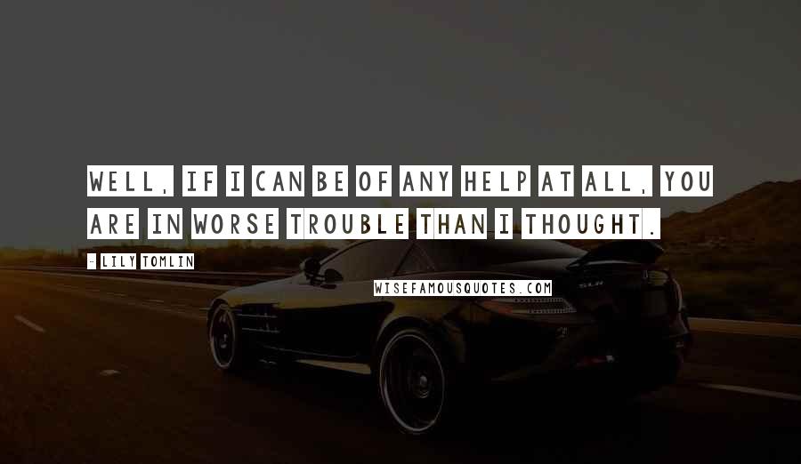 Lily Tomlin Quotes: Well, if I can be of any help at all, you are in worse trouble than I thought.