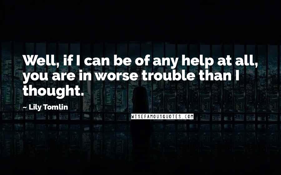 Lily Tomlin Quotes: Well, if I can be of any help at all, you are in worse trouble than I thought.