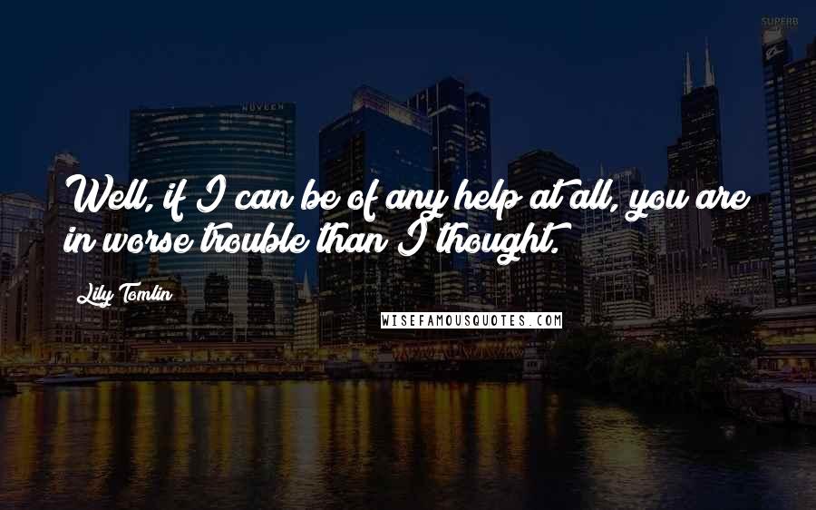 Lily Tomlin Quotes: Well, if I can be of any help at all, you are in worse trouble than I thought.