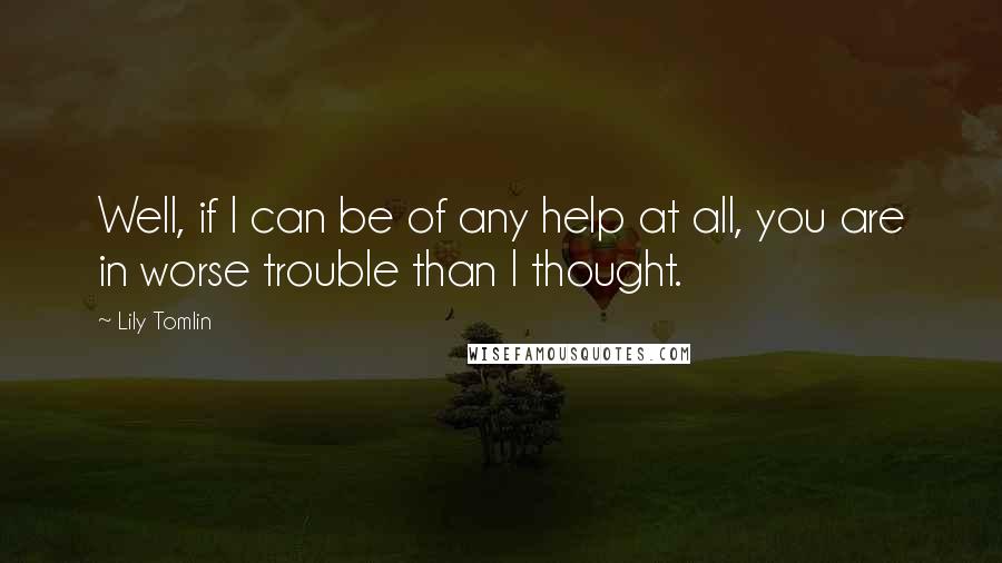 Lily Tomlin Quotes: Well, if I can be of any help at all, you are in worse trouble than I thought.