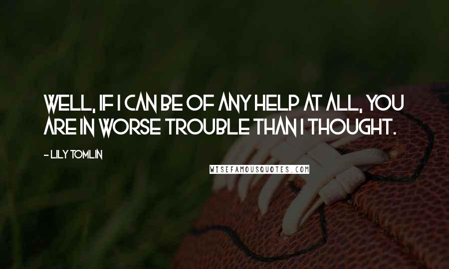 Lily Tomlin Quotes: Well, if I can be of any help at all, you are in worse trouble than I thought.