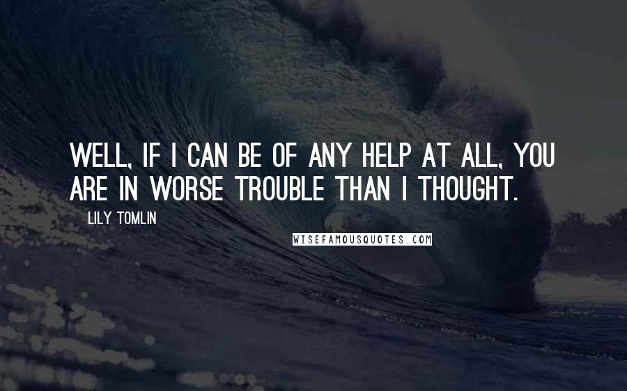 Lily Tomlin Quotes: Well, if I can be of any help at all, you are in worse trouble than I thought.