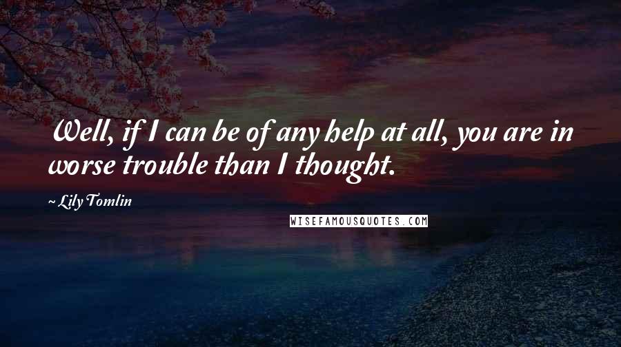 Lily Tomlin Quotes: Well, if I can be of any help at all, you are in worse trouble than I thought.