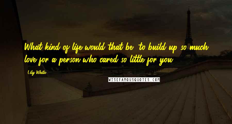 Lily White Quotes: What kind of life would that be, to build up so much love for a person who cared so little for you?