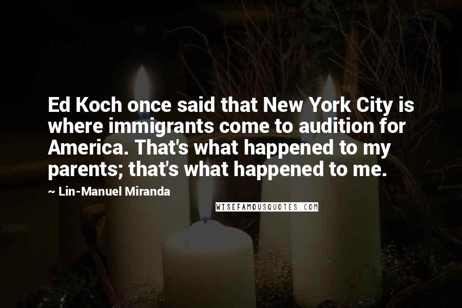 Lin-Manuel Miranda Quotes: Ed Koch once said that New York City is where immigrants come to audition for America. That's what happened to my parents; that's what happened to me.