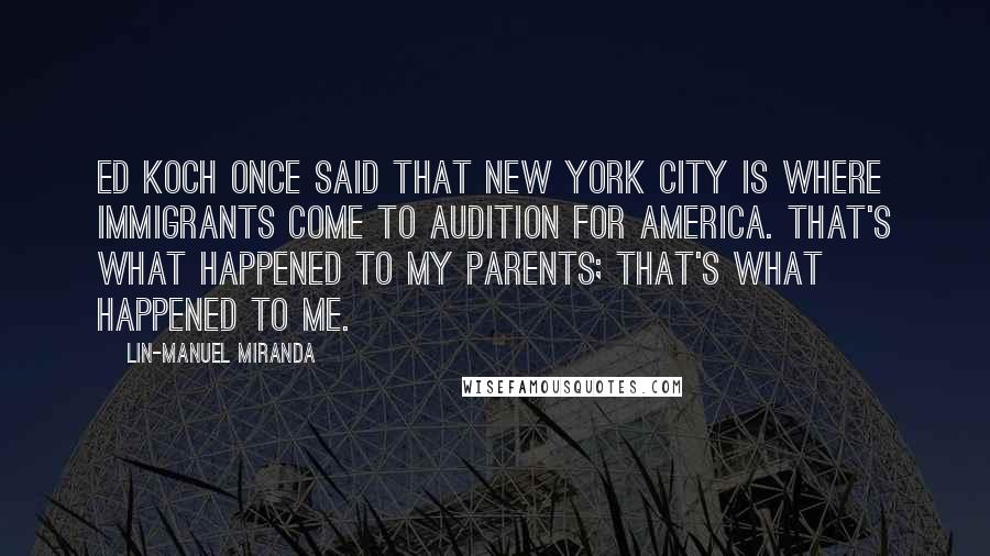 Lin-Manuel Miranda Quotes: Ed Koch once said that New York City is where immigrants come to audition for America. That's what happened to my parents; that's what happened to me.