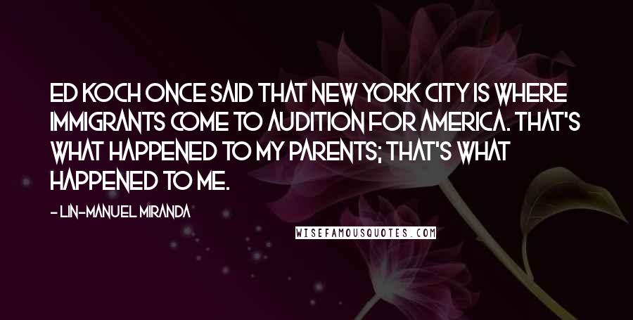 Lin-Manuel Miranda Quotes: Ed Koch once said that New York City is where immigrants come to audition for America. That's what happened to my parents; that's what happened to me.