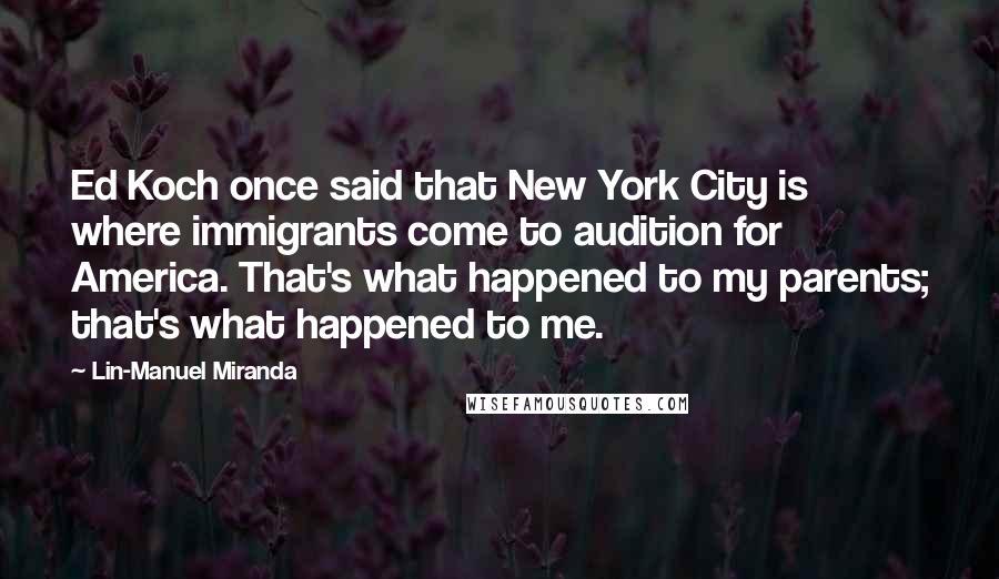 Lin-Manuel Miranda Quotes: Ed Koch once said that New York City is where immigrants come to audition for America. That's what happened to my parents; that's what happened to me.