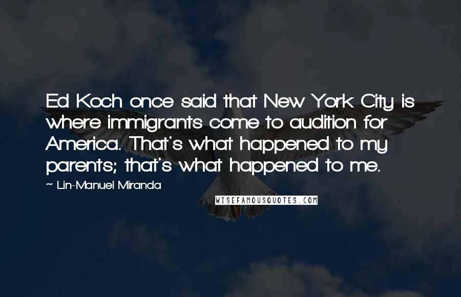 Lin-Manuel Miranda Quotes: Ed Koch once said that New York City is where immigrants come to audition for America. That's what happened to my parents; that's what happened to me.