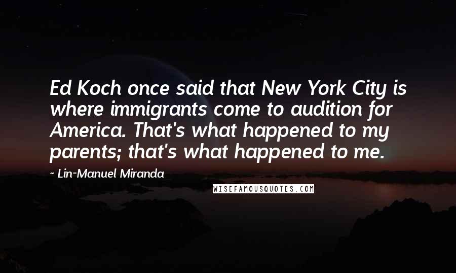 Lin-Manuel Miranda Quotes: Ed Koch once said that New York City is where immigrants come to audition for America. That's what happened to my parents; that's what happened to me.