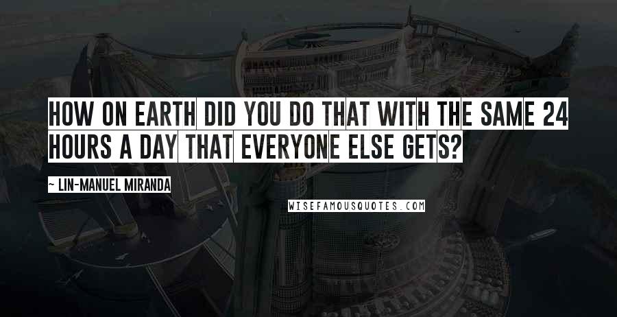 Lin-Manuel Miranda Quotes: How on Earth did you do that with the same 24 hours a day that everyone else gets?