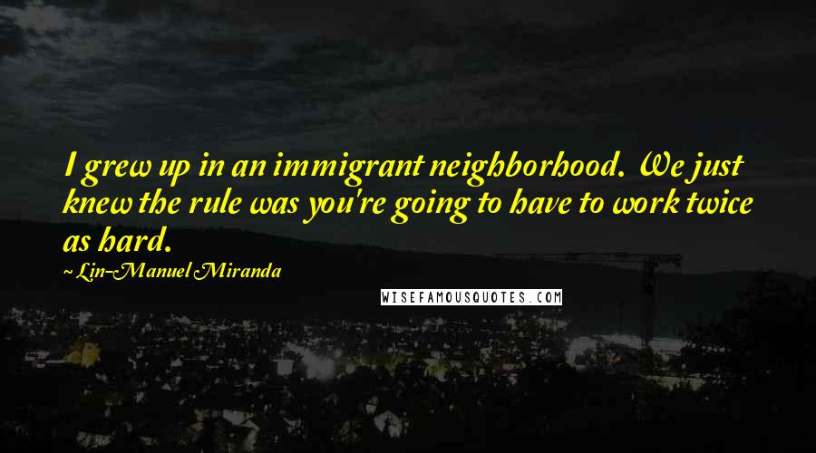 Lin-Manuel Miranda Quotes: I grew up in an immigrant neighborhood. We just knew the rule was you're going to have to work twice as hard.