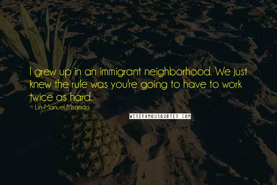 Lin-Manuel Miranda Quotes: I grew up in an immigrant neighborhood. We just knew the rule was you're going to have to work twice as hard.