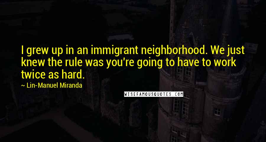 Lin-Manuel Miranda Quotes: I grew up in an immigrant neighborhood. We just knew the rule was you're going to have to work twice as hard.