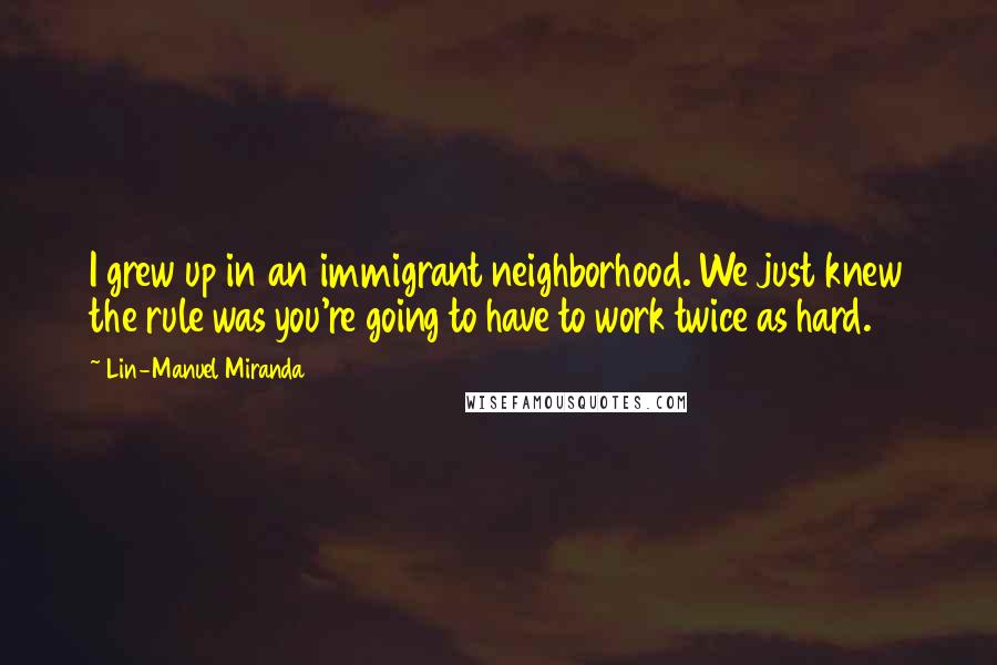 Lin-Manuel Miranda Quotes: I grew up in an immigrant neighborhood. We just knew the rule was you're going to have to work twice as hard.