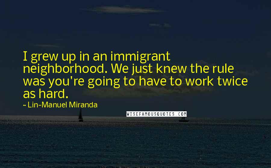 Lin-Manuel Miranda Quotes: I grew up in an immigrant neighborhood. We just knew the rule was you're going to have to work twice as hard.
