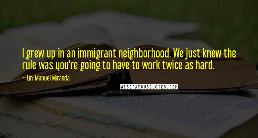 Lin-Manuel Miranda Quotes: I grew up in an immigrant neighborhood. We just knew the rule was you're going to have to work twice as hard.