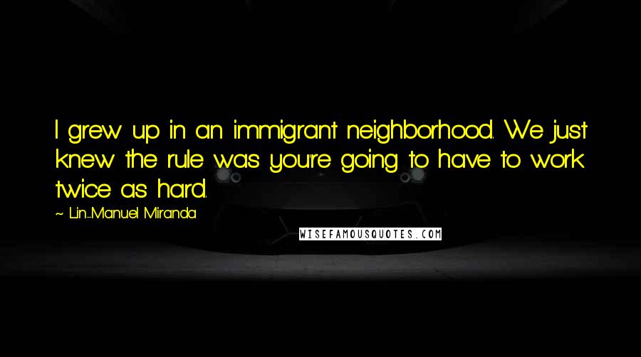 Lin-Manuel Miranda Quotes: I grew up in an immigrant neighborhood. We just knew the rule was you're going to have to work twice as hard.