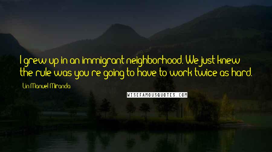 Lin-Manuel Miranda Quotes: I grew up in an immigrant neighborhood. We just knew the rule was you're going to have to work twice as hard.