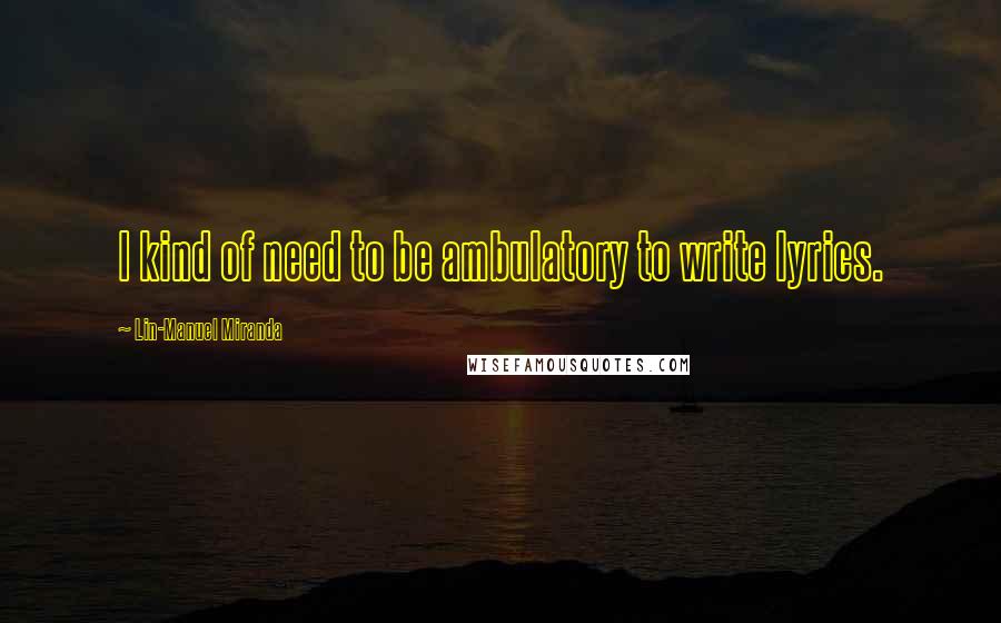 Lin-Manuel Miranda Quotes: I kind of need to be ambulatory to write lyrics.