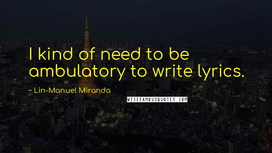 Lin-Manuel Miranda Quotes: I kind of need to be ambulatory to write lyrics.