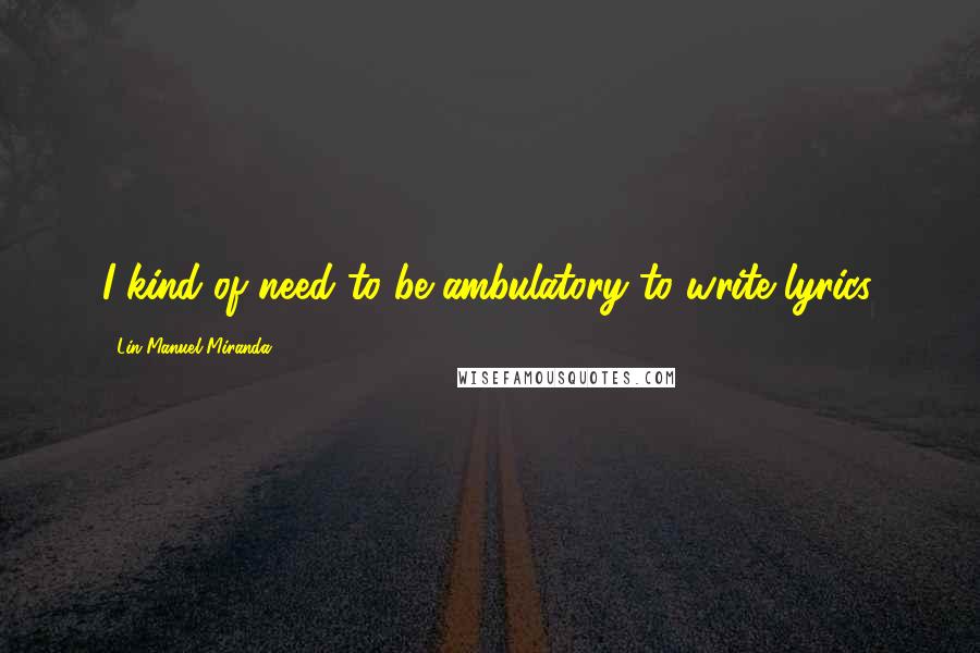 Lin-Manuel Miranda Quotes: I kind of need to be ambulatory to write lyrics.